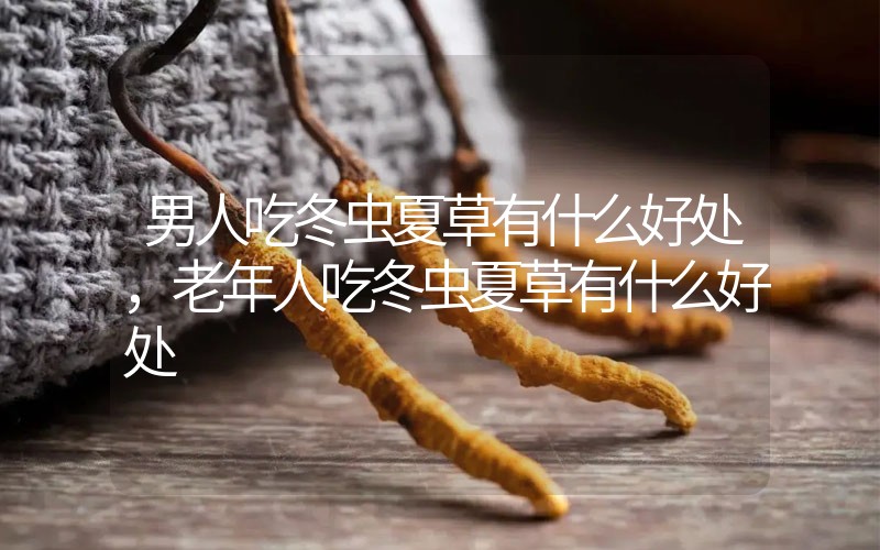 男人吃冬蟲夏草有什么好處，老年人吃冬蟲夏草有什么好處